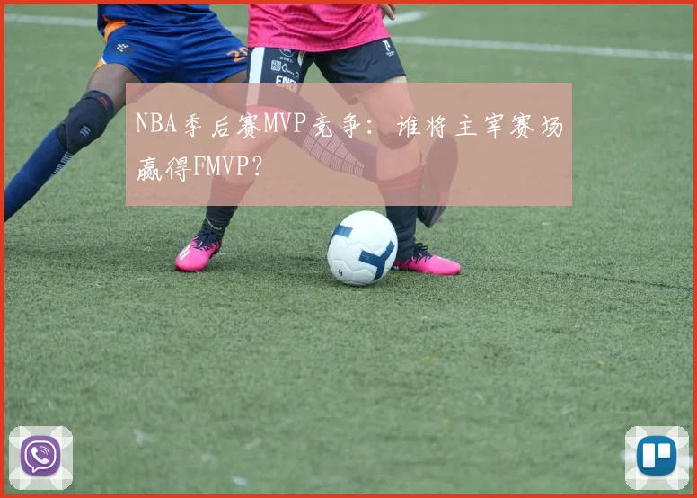 NBA季后赛MVP竞争：谁将主宰赛场赢得FMVP？