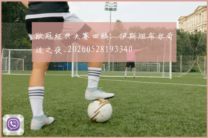 欧冠经典决赛回顾:伊斯坦布尔奇迹之夜_20260528193340