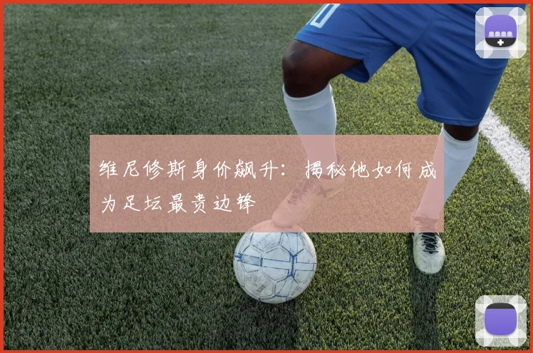维尼修斯身价飙升:揭秘他如何成为足坛最贵边锋