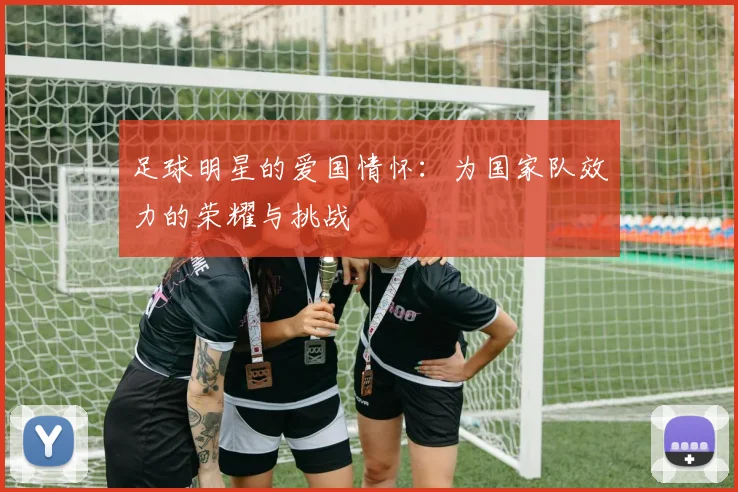 足球明星的爱国情怀:为国家队效力的荣耀与挑战