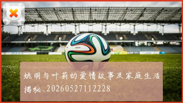 姚明与叶莉的爱情故事及家庭生活揭秘_20260527112228