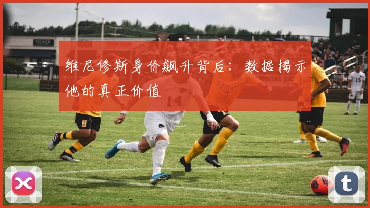 维尼修斯身价飙升背后:数据揭示他的真正价值