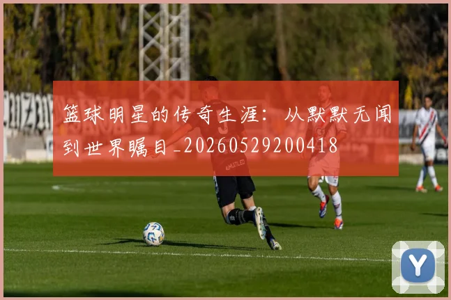 篮球明星的传奇生涯：从默默无闻到世界瞩目_20260529200418