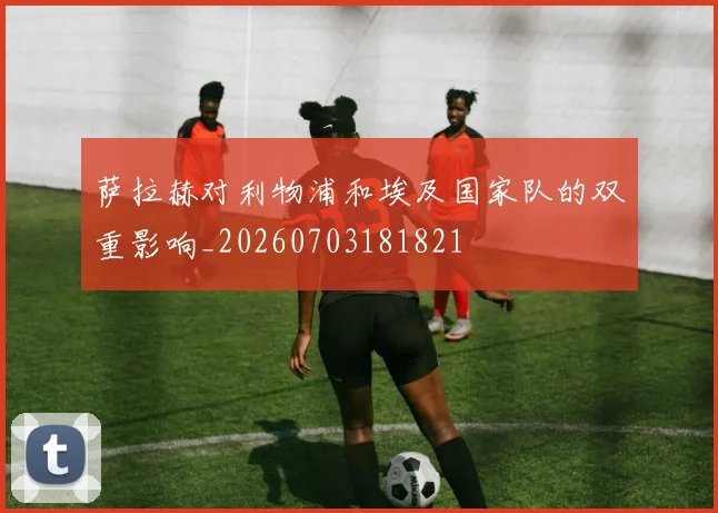 萨拉赫对利物浦和埃及国家队的双重影响_20260703181821