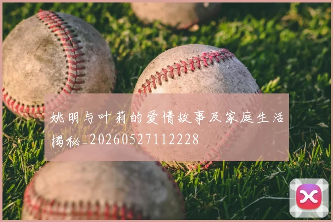 姚明与叶莉的爱情故事及家庭生活揭秘_20260527112228