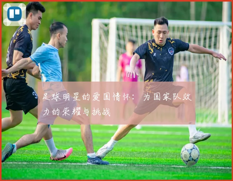 足球明星的爱国情怀：为国家队效力的荣耀与挑战