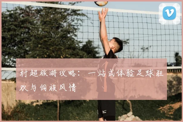 村超旅游攻略：一站式体验足球狂欢与侗族风情
