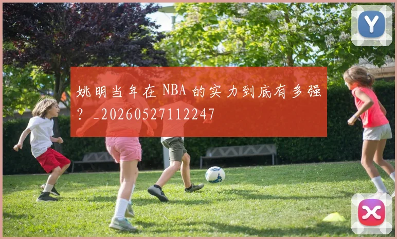 姚明当年在 NBA 的实力到底有多强？_20260527112247