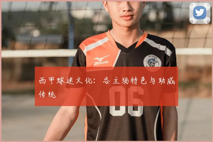 西甲球迷文化：各主场特色与助威传统
