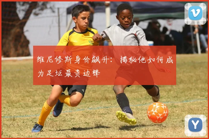维尼修斯身价飙升：揭秘他如何成为足坛最贵边锋