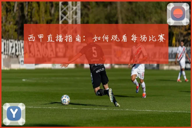 西甲直播指南:如何观看每场比赛