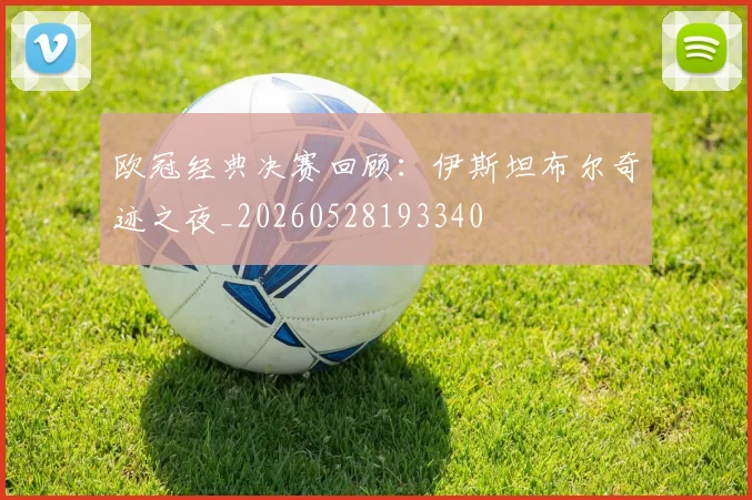 欧冠经典决赛回顾：伊斯坦布尔奇迹之夜_20260528193340